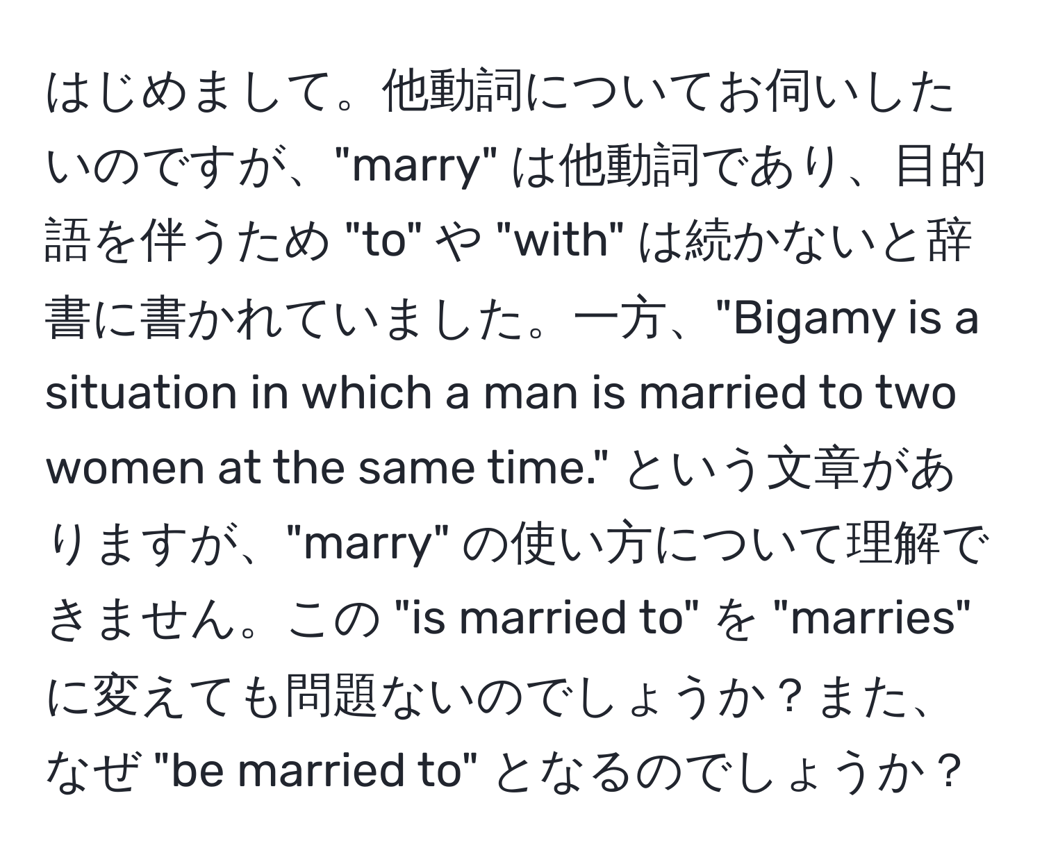 はじめまして。他動詞についてお伺いしたいのですが、"marry" は他動詞であり、目的語を伴うため "to" や "with" は続かないと辞書に書かれていました。一方、"Bigamy is a situation in which a man is married to two women at the same time." という文章がありますが、"marry" の使い方について理解できません。この "is married to" を "marries" に変えても問題ないのでしょうか？また、なぜ "be married to" となるのでしょうか？