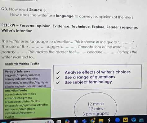 Now read Source B. 
How does the writer use language to convey his opinions of the killer? 
PETERW - Personal opinion, Evidence, Technique, Explore, Reader's response, 
Writer's intention 
The writer uses language to describe... This is shown in the quote '_ * 
The use of the _. suggests _Connotations of the word '_ 
portray......... This makes the reader feel......... because_ Perhaps the 
writer wanted to... 
Academic Writing Toolkit 
Verbs of Inference Analyse effects of writer's choices 
suggests/implies/indicates Use a range of quotations 
conveys/depicts/signifies 
illustrates/exemplifies/highlights Use subject terminology 
alludes to/insinuates/intimates 
Analytical Verbs 
accentuates/intensifies 
enhances/heightens 
creates/establishes/builds 
encapsulates/epitomises/typifies 12 marks 
reinforces/strengthens 12 mins
symbolises/represents 
evokes 3 paragraphs