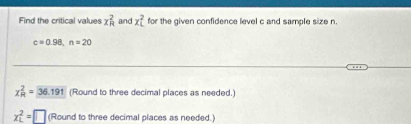 Find the critical values x_R^2 and x_L^2 for the given confidence level c and sample size n.
c=0.98, n=20
chi _R^2=36.191 (Round to three decimal places as needed.)
x_L^2=□ (Round to three decimal places as needed.)