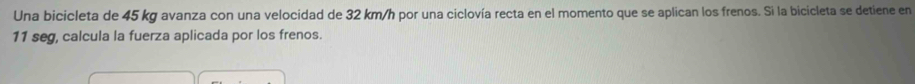 Una bicicleta de 45 kg avanza con una velocidad de 32 km/h por una ciclovía recta en el momento que se aplican los frenos. Si la bicicleta se detiene en
11 seg, calcula la fuerza aplicada por los frenos.