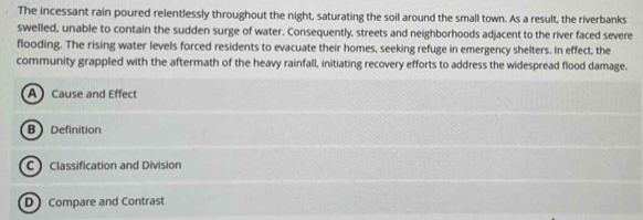 The incessant rain poured relentlessly throughout the night, saturating the soil around the small town. As a result, the riverbanks 
swelled, unable to contain the sudden surge of water. Consequently, streets and neighborhoods adjacent to the river faced severe 
flooding. The rising water levels forced residents to evacuate their homes, seeking refuge in emergency shelters. In effect, the 
community grappled with the aftermath of the heavy rainfall, initiating recovery efforts to address the widespread flood damage. 
A Cause and Effect 
B Definition 
C Classification and Division 
D Compare and Contrast