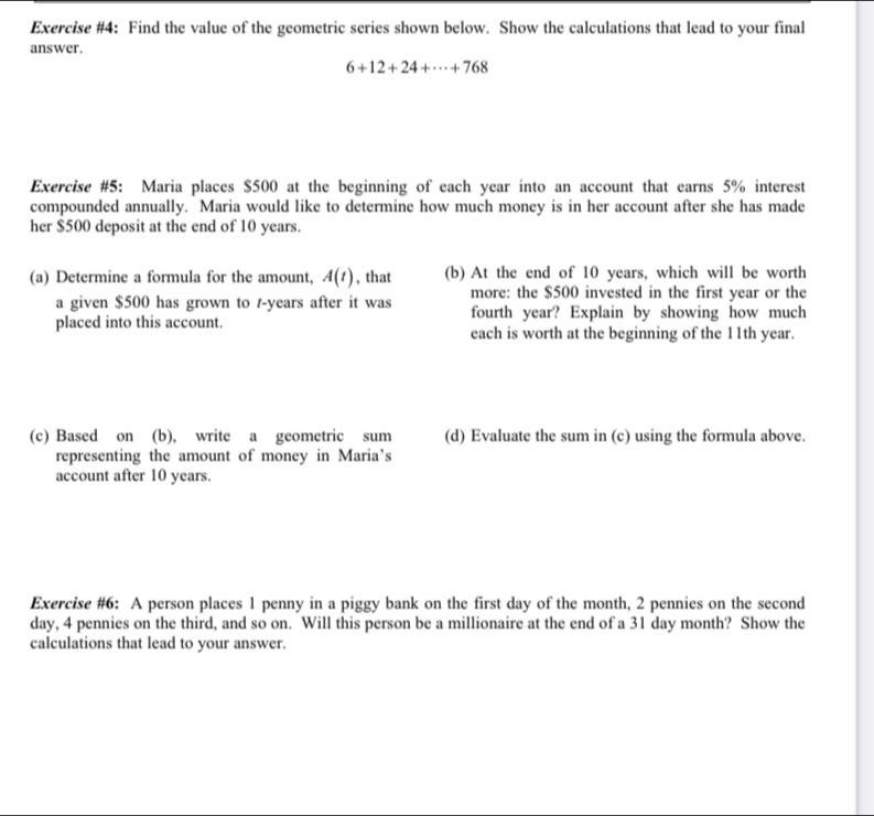 Exercise #4: Find the value of the geometric series shown below. Show the calculations that lead to your final 
answer.
6+12+24+·s +768
Exercise #5: Maria places $500 at the beginning of each year into an account that earns 5% interest 
compounded annually. Maria would like to determine how much money is in her account after she has made 
her $500 deposit at the end of 10 years. 
(a) Determine a formula for the amount, A(t) , that (b) At the end of 10 years, which will be worth 
a given $500 has grown to -years after it was more: the $500 invested in the first year or the 
fourth year? Explain by showing how much 
placed into this account. each is worth at the beginning of the 11th year. 
(c) Based on (b), write a geometric sum (d) Evaluate the sum in (c) using the formula above. 
representing the amount of money in Maria’s 
account after 10 years. 
Exercise #6: A person places 1 penny in a piggy bank on the first day of the month, 2 pennies on the second
day, 4 pennies on the third, and so on. Will this person be a millionaire at the end of a 31 day month? Show the 
calculations that lead to your answer.