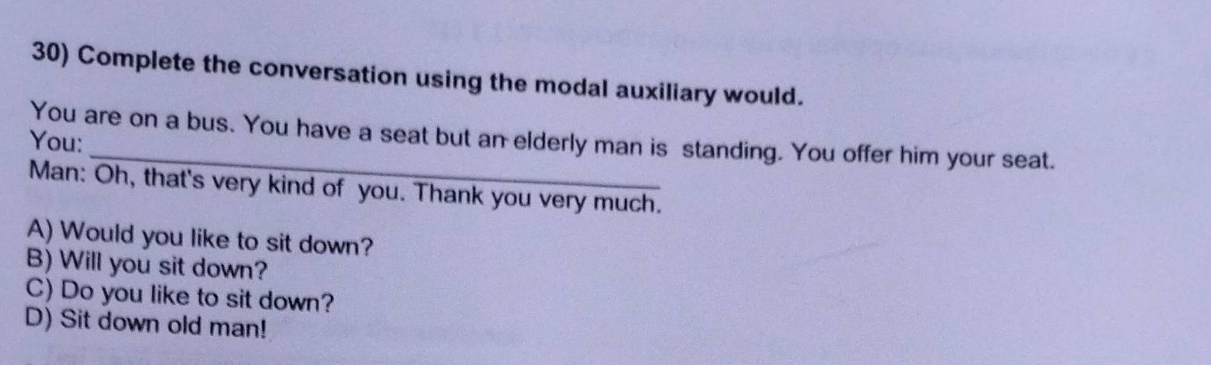 Complete the conversation using the modal auxiliary would. 
_ 
You are on a bus. You have a seat but an elderly man is standing. You offer him your seat. 
You: 
Man: Oh, that's very kind of you. Thank you very much. 
A) Would you like to sit down? 
B) Will you sit down? 
C) Do you like to sit down? 
D) Sit down old man!