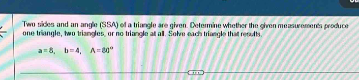 Two sides and an angle (SSA) of a triangle are given. Determine whether the given measurements produce 
one triangle, two triangles, or no triangle at all. Solve each triangle that results.
a=8, b=4, A=80°