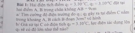 Hai điện tịch điểm q_1=3.10^(-7)C, q_2=3.10^(-8)C đặt tại 
hai điểm A, B trong chân không AB=9cm
a a/ Tìm cường độ điện trường do q; q2 gây ra tại điểm C nằm 
trong khoảng A, B cách B đoạn 3cm? vẽ hình 
q b/ Giả sử tai C có điện tích q_3=3.10^5C , lực điện tác dụng lên 
qa sẽ có độ lớn như thể nào?