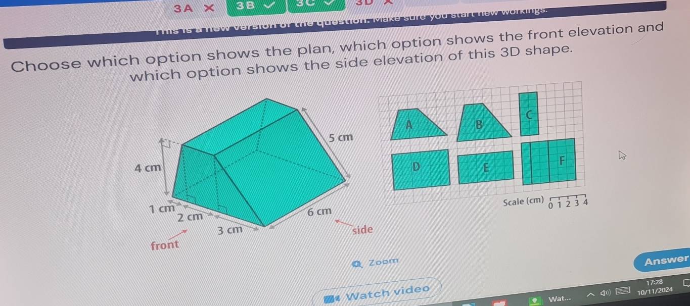 3A* 3B so
you start new workings.
Choose which option shows the plan, which option shows the front elevation and
which option shows the side elevation of this 3D shape.
Zoom
Answer
17:28
Watch video
10/11/2024