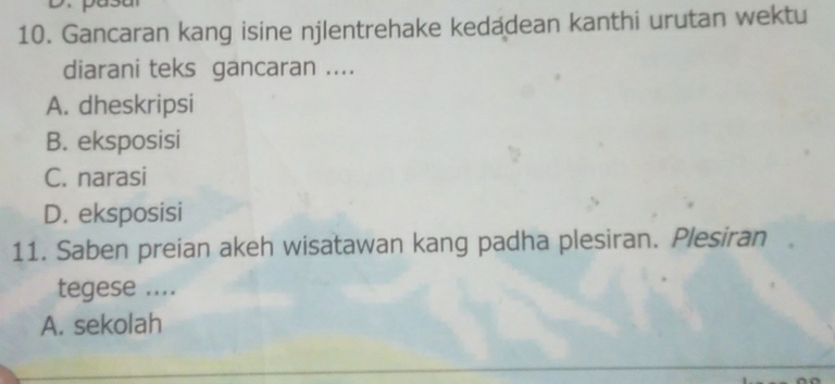 Gancaran kang isine njlentrehake kedadean kanthi urutan wektu
diarani teks gancaran ....
A. dheskripsi
B. eksposisi
C. narasi
D. eksposisi
11. Saben preian akeh wisatawan kang padha plesiran. Plesiran
tegese ....
A. sekolah