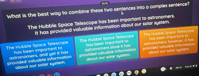 20/20
What is the best way to combine these two sentences into a complex sentence?
The Hubble Space Telescope has been important to astronomers.
It has provided valuable information about our solar system.
The Hubble Space Telescope The Hubble Space Telescope The Hubble Space Telescope
has been important to has been important to has been important to
astronomers, and yet it has astronomers since it has astronomers; however, it has
provided valuable information provided valuable information provided valuable information
about our solar system. about our solar system. about our solar system.