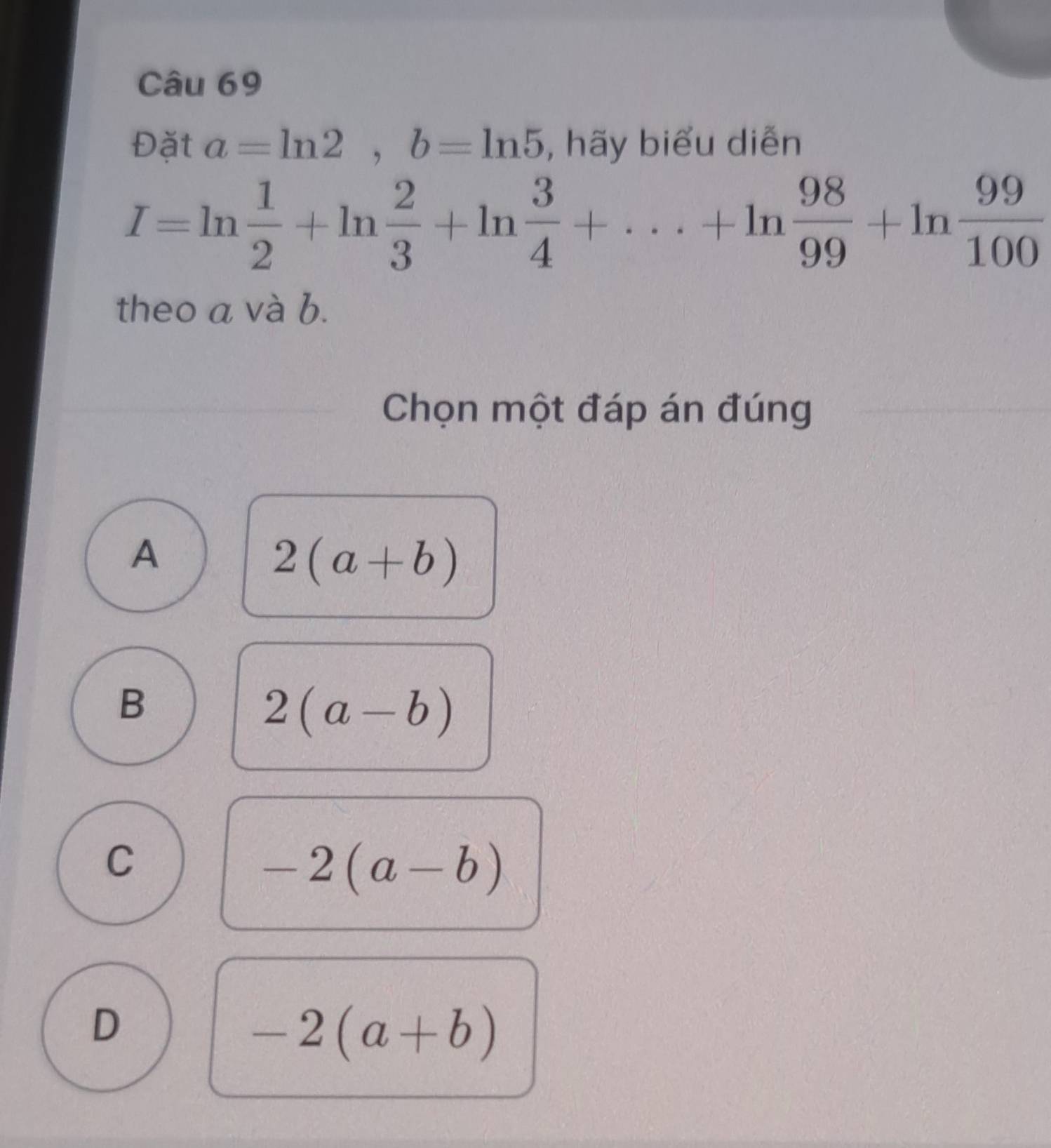 Đặt a=ln 2, b=ln 5 , hãy biểu diễn
I=ln  1/2 +ln  2/3 +ln  3/4 +·s +ln  98/99 +ln  99/100 
theo a và b.
Chọn một đáp án đúng
A
2(a+b)
B
2(a-b)
C
-2(a-b)
D
-2(a+b)