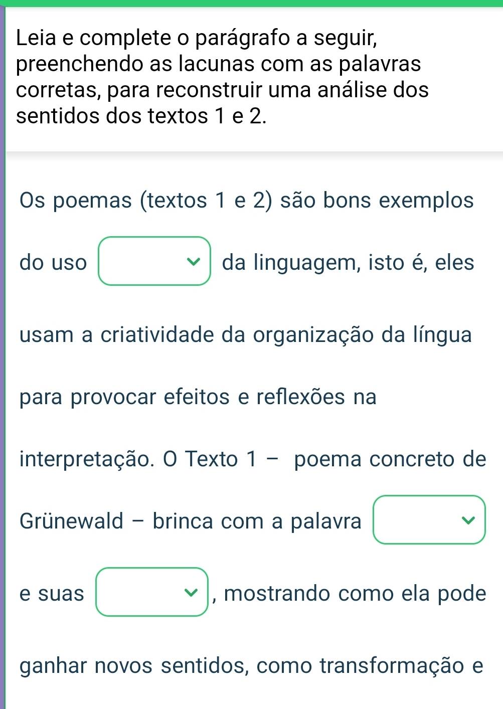 Leia e complete o parágrafo a seguir, 
preenchendo as lacunas com as palavras 
corretas, para reconstruir uma análise dos 
sentidos dos textos 1 e 2. 
Os poemas (textos 1 e 2) são bons exemplos 
do uso □ da linguagem, isto é, eles 
usam a criatividade da organização da língua 
para provocar efeitos e reflexões na 
interpretação. O Texto 1 - poema concreto de 
Grünewald - brinca com a palavra □ 
e suas □ vee  , mostrando como ela pode 
ganhar novos sentidos, como transformação e