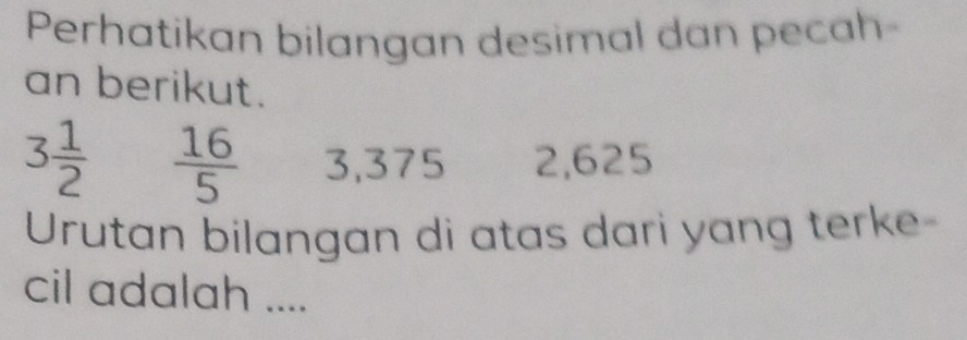 Perhatikan bilangan desimal dan pecah- 
an berikut.
3 1/2   16/5  3,375 2,625
Urutan bilangan di atas dari yang terke 
cil adalah ....