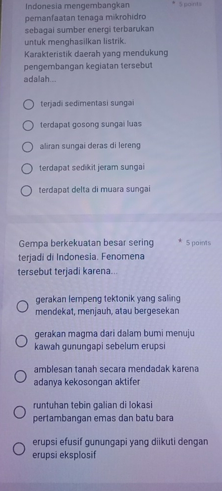 Indonesia mengembangkan 5 points
pemanfaatan tenaga mikrohidro
sebagai sumber energi terbarukan
untuk menghasilkan listrik.
Karakteristik daerah yang mendukung
pengembangan kegiatan tersebut
adalah...
terjadi sedimentasi sungai
terdapat gosong sungai luas
aliran sungai deras di lereng
terdapat sedikit jeram sungai
terdapat delta di muara sungai
Gempa berkekuatan besar sering * 5 points
terjadi di Indonesia. Fenomena
tersebut terjadi karena...
gerakan lempeng tektonik yang saling
mendekat, menjauh, atau bergesekan
gerakan magma dari dalam bumi menuju
kawah gunungapi sebelum erupsi
amblesan tanah secara mendadak karena
adanya kekosongan aktifer
runtuhan tebin galian di lokasi
pertambangan emas dan batu bara
erupsi efusif gunungapi yang diikuti dengan
erupsi eksplosif