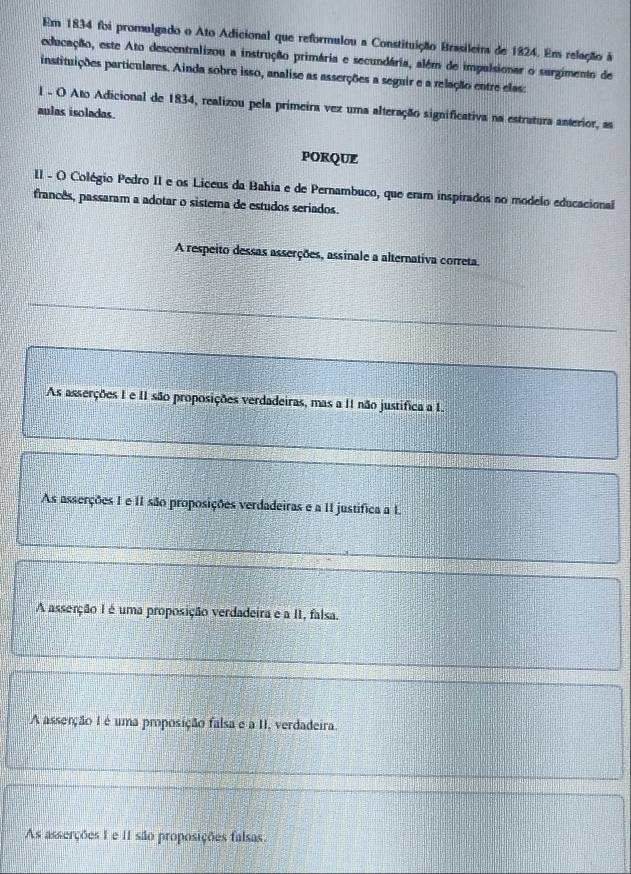 Em 1834 foi promulgado o Ato Adicional que reformulou a Constituição Brasileirs de 1824. Em relação à
educação, este Ato descentralizou a instrução primária e secundária, além de impulsionar o surgimento de
instituições particulares. Ainda sobre isso, analise as asserções a seguir e a relação entre elas:
1 - O Ato Adicional de 1834, realizou pela primeira vez uma alteração significativa na estratura anterior, as
aulas isoladas.
PORQUE
II - O Colégio Pedro II e os Liceus da Bahia e de Pernambuco, que eram inspirados no modelo educacional
francês, passaram a adotar o sistema de estudos seriados.
A respeito dessas asserções, assinale a alternativa correta.
As asserções 1 e II são proposições verdadeiras, mas a 11 não justífica a 1.
As asserções 1 e 11 são proposições verdadeiras e a 11 justifica a 1.
A asserção I é uma proposição verdadeira e a II, falsa.
A asserção I é uma proposição falsa e a II, verdadeira.
As asserções 1 e 11 são proposições falsas.