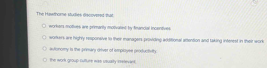 The Hawthorne studies discovered that:
workers motives are primarily motivated by financial incentives
workers are highly responsive to their managers providing additional attention and taking interest in their work
autonomy is the primary driver of employee productivity.
the work group culture was usually irrelevant.