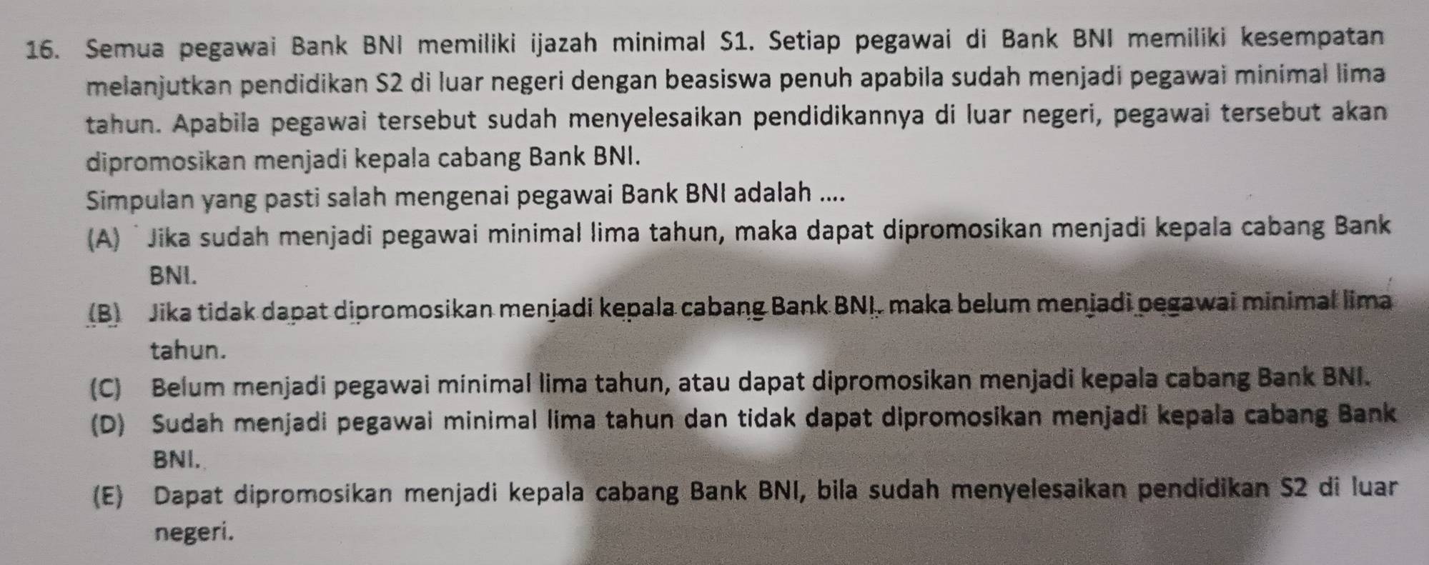 Semua pegawai Bank BNI memiliki ijazah minimal S1. Setiap pegawai di Bank BNI memiliki kesempatan
melanjutkan pendidikan S2 di luar negeri dengan beasiswa penuh apabila sudah menjadi pegawai minimal lima
tahun. Apabila pegawai tersebut sudah menyelesaikan pendidikannya di luar negeri, pegawai tersebut akan
dipromosikan menjadi kepala cabang Bank BNI.
Simpulan yang pasti salah mengenai pegawai Bank BNI adalah ....
(A) ʻJika sudah menjadi pegawai minimal lima tahun, maka dapat dipromosikan menjadi kepala cabang Bank
BNI.
(B) Jika tidak dapat dipromosikan menjadi kepala cabang Bank BNI. maka belum menjadi pegawai minimal lima
tahun.
(C) Belum menjadi pegawai minimal lima tahun, atau dapat dipromosikan menjadi kepala cabang Bank BNI.
(D) Sudah menjadi pegawai minimal lima tahun dan tidak dapat dipromosikan menjadi kepala cabang Bank
BNI.
(E) Dapat dipromosikan menjadi kepala cabang Bank BNI, bila sudah menyelesaikan pendidikan S2 di luar
negeri.