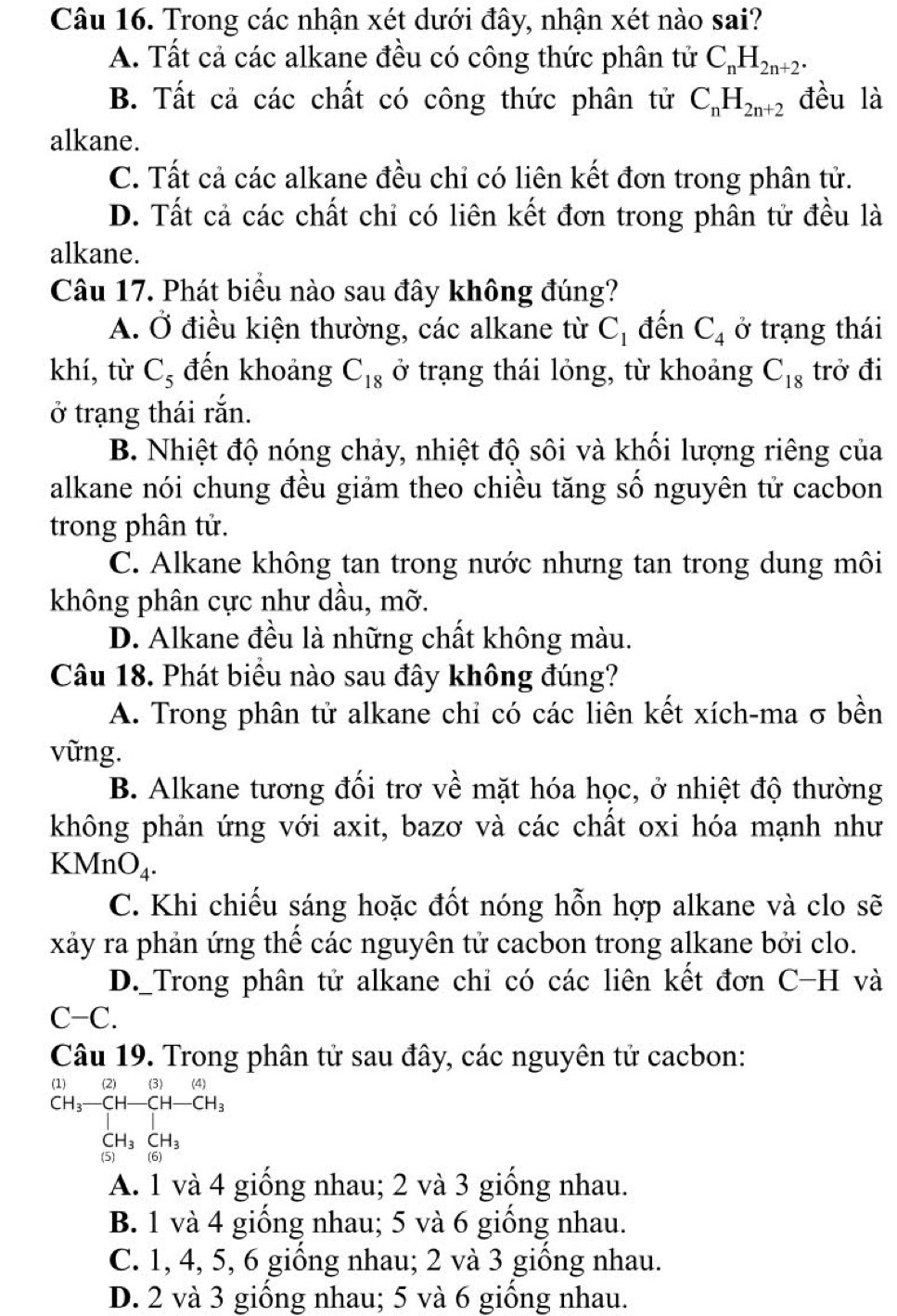 Trong các nhận xét dưới đây, nhận xét nào sai?
A. Tất cả các alkane đều có công thức phân tử C_nH_2n+2.
B. Tất cả các chất có công thức phân tử C_nH_2n+2 đều là
alkane.
C. Tất cả các alkane đều chỉ có liên kết đơn trong phân tử.
D. Tất cả các chất chỉ có liên kết đơn trong phân tử đều là
alkane.
Câu 17. Phát biểu nào sau đây không đúng?
A. Ở điều kiện thường, các alkane từ C_1 đến C_4 ở trạng thái
khí, từ C₃ đến khoảng C_18 ở trạng thái lỏng, từ khoảng C_18 trở đi
ở trạng thái rắn.
B. Nhiệt độ nóng chảy, nhiệt độ sôi và khối lượng riêng của
alkane nói chung đều giảm theo chiều tăng số nguyên tử cacbon
trong phân tử.
C. Alkane không tan trong nước nhưng tan trong dung môi
không phân cực như dầu, mỡ.
D. Alkane đều là những chất không màu.
Câu 18. Phát biểu nào sau đây không đúng?
A. Trong phân tử alkane chỉ có các liên kết xích-ma σ bền
vững.
B. Alkane tương đối trơ về mặt hóa học, ở nhiệt độ thường
không phản ứng với axit, bazơ và các chất oxi hóa mạnh như
KM InO_4.
C. Khi chiếu sáng hoặc đốt nóng hỗn hợp alkane và clo sẽ
xảy ra phản ứng thế các nguyên tử cacbon trong alkane bởi clo.
D._Trong phân tử alkane chỉ có các liên kết đơn C-H và
C-C.
Câu 19. Trong phân tử sau đây, các nguyên tử cacbon:
(1) (2) (3)(4)
beginarrayr CH_3-CH-CH-CH_3 CH_3CH_3endarray
13
A. 1 và 4 giống nhau; 2 và 3 giống nhau.
B. 1 và 4 giống nhau; 5 và 6 giống nhau.
C. 1, 4, 5, 6 giống nhau; 2 và 3 giống nhau.
D. 2 và 3 giồng nhau; 5 và 6 giồng nhau.