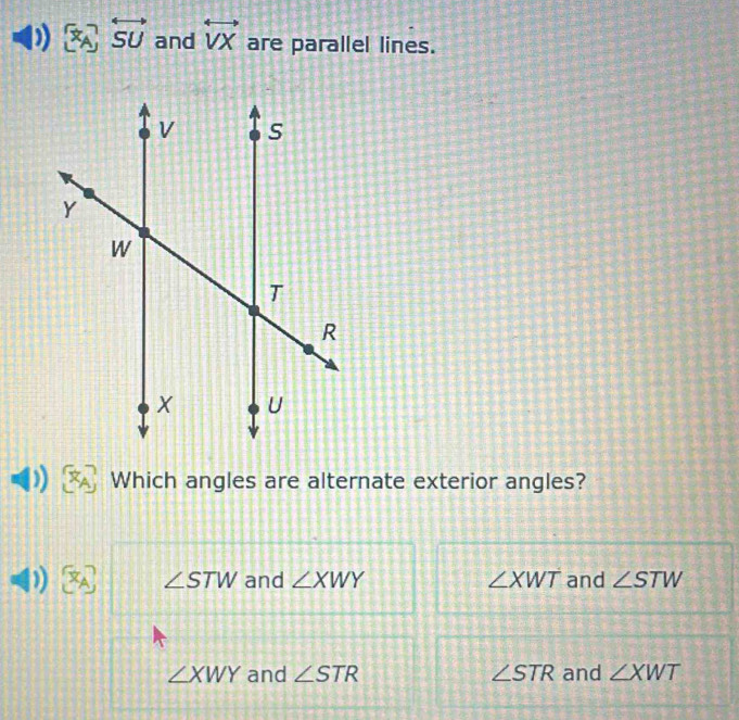 ) overleftrightarrow SU and overleftrightarrow VX are parallel lines.
Which angles are alternate exterior angles?
J [x_A] ∠ STW and ∠ XWY ∠ XWT and ∠ STW
∠ XWY and ∠ STR ∠ STR and ∠ XWT