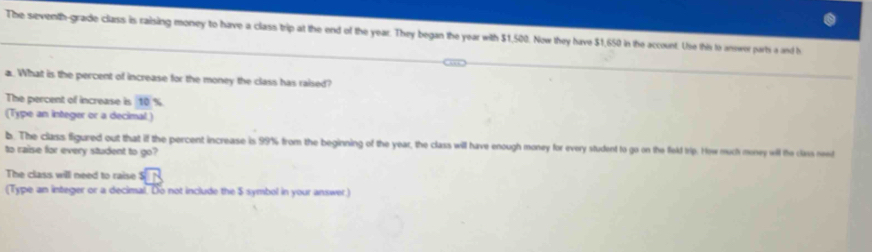 The seventh-grade class is raising money to have a class trip at the end of the year. They began the year with $1,500. Now they have $1,650 in the account. Use this to answer parts a and h 
a. What is the percent of increase for the money the class has raised? 
The percent of increase is 10 %
(Type an integer or a decimal) 
b. The class figured out that if the percent increase is 99% from the beginning of the year, the class will have enough money for every student to go on the field trip. How much money will the class need 
to raise for every student to go? 
The class will need to raise^5boxed A□ 
(Type an integer or a decimal. Do not include the $ symbol in your answer)