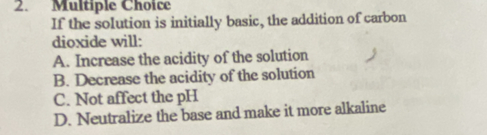 If the solution is initially basic, the addition of carbon
dioxide will:
A. Increase the acidity of the solution
B. Decrease the acidity of the solution
C. Not affect the pH
D. Neutralize the base and make it more alkaline