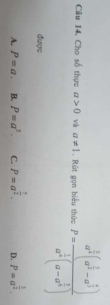 Cho số thực a>0 và a!= 1. Rút gọn biểu thức P=frac a^(frac 3)2(a^(frac 3)2-a^(frac 4)3)a^(frac 1)3(a-a^(frac 2)3)
được
A. P=a. B. P=a^5. C. P=a^(frac 7)2. P=a^(frac 3)2. 
D.