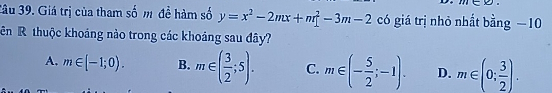 n∈ varnothing. 
3âu 39. Giá trị của tham số m đề hàm số y=x^2-2mx+m[-3m-2 có giá trị nhỏ nhất bằng −10
ên R thuộc khoảng nào trong các khoảng sau đây?
A. m∈ [-1;0). B. m∈ ( 3/2 ;5). C. m∈ (- 5/2 ;-1). D. m∈ (0; 3/2 ).