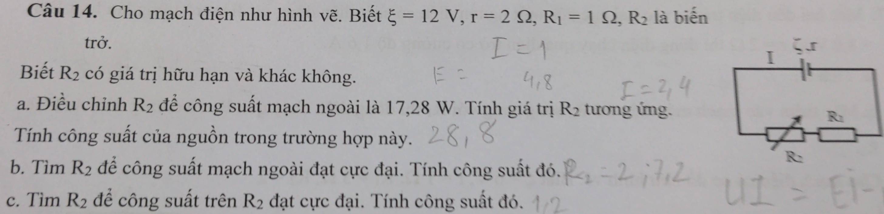 Cho mạch điện như hình vẽ. Biết xi =12V, r=2Omega , R_1=1Omega , R_2 là biến 
trở. 
Biết R_2 có giá trị hữu hạn và khác không. 
a. Điều chỉnh R_2 để công suất mạch ngoài là 17,28 W. Tính giá trị R_2 tương ứng. 
Tính công suất của nguồn trong trường hợp này. 
b. Tìm R_2 để công suất mạch ngoài đạt cực đại. Tính công suất đó. 
c. Tìm R_2 để công suất trên R_2 đạt cực đại. Tính công suất đó.