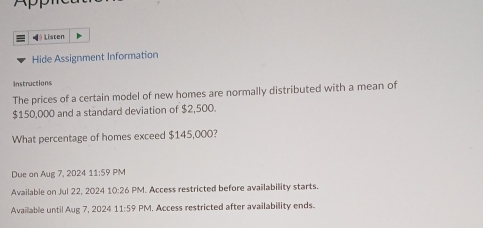 ◢θ Listen 
Hide Assignment Information 
Instructions 
The prices of a certain model of new homes are normally distributed with a mean of
$150,000 and a standard deviation of $2,500. 
What percentage of homes exceed $145,000? 
Due on Aug 7, 2024 11:59 PM 
Available on Jul 22, 2024 10:26 PM. Access restricted before availability starts 
Available until Aug 7, 2024 11:59 PM. Access restricted after availability ends.