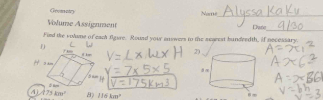 Geometry Name_ 
_ 
Volume Assignment Date 
Find the volume of each figure. Round your answers to the nearest hundredth, if necessary. 
2 

4) 175km^3 B) 116km^3