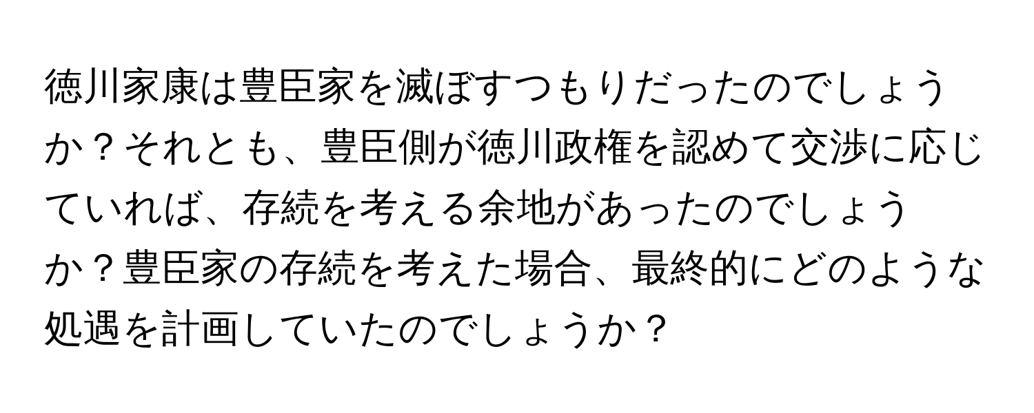 徳川家康は豊臣家を滅ぼすつもりだったのでしょうか？それとも、豊臣側が徳川政権を認めて交渉に応じていれば、存続を考える余地があったのでしょうか？豊臣家の存続を考えた場合、最終的にどのような処遇を計画していたのでしょうか？