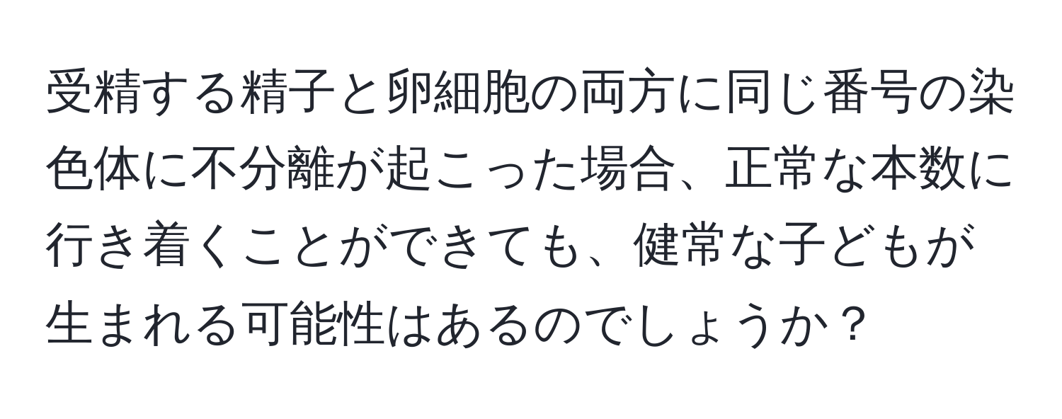 受精する精子と卵細胞の両方に同じ番号の染色体に不分離が起こった場合、正常な本数に行き着くことができても、健常な子どもが生まれる可能性はあるのでしょうか？