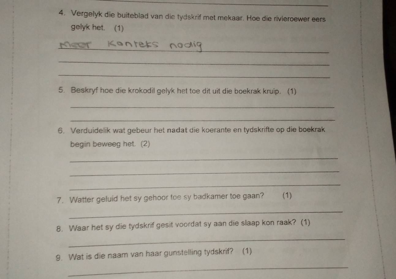 Vergelyk die buiteblad van die tydskrif met mekaar. Hoe die rivieroewer eers 
gelyk het. (1) 
_ 
_ 
_ 
5. Beskryf hoe die krokodil gelyk het toe dit uit die boekrak kruip. (1) 
_ 
_ 
6. Verduidelik wat gebeur het nadat die koerante en tydskrifte op die boekrak 
begin beweeg het. (2) 
_ 
_ 
_ 
7. Watter geluid het sy gehoor toe sy badkamer toe gaan? (1) 
_ 
8. Waar het sy die tydskrif gesit voordat sy aan die slaap kon raak? (1) 
_ 
9. Wat is die naam van haar gunstelling tydskrif? (1) 
_