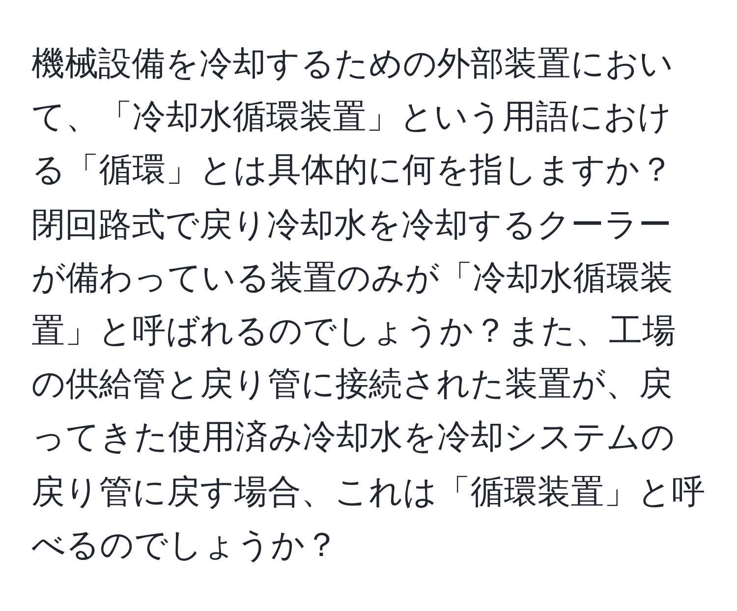 機械設備を冷却するための外部装置において、「冷却水循環装置」という用語における「循環」とは具体的に何を指しますか？閉回路式で戻り冷却水を冷却するクーラーが備わっている装置のみが「冷却水循環装置」と呼ばれるのでしょうか？また、工場の供給管と戻り管に接続された装置が、戻ってきた使用済み冷却水を冷却システムの戻り管に戻す場合、これは「循環装置」と呼べるのでしょうか？