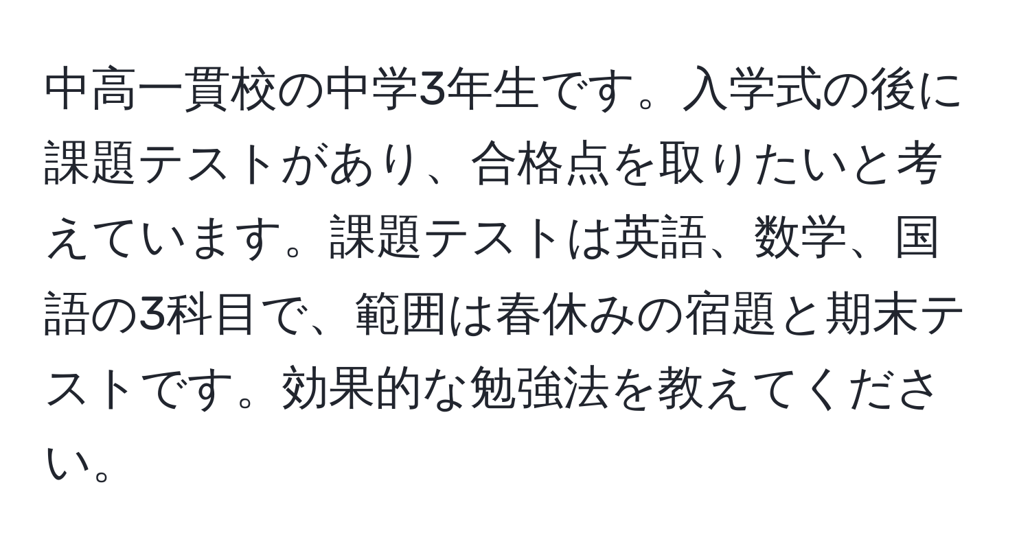 中高一貫校の中学3年生です。入学式の後に課題テストがあり、合格点を取りたいと考えています。課題テストは英語、数学、国語の3科目で、範囲は春休みの宿題と期末テストです。効果的な勉強法を教えてください。