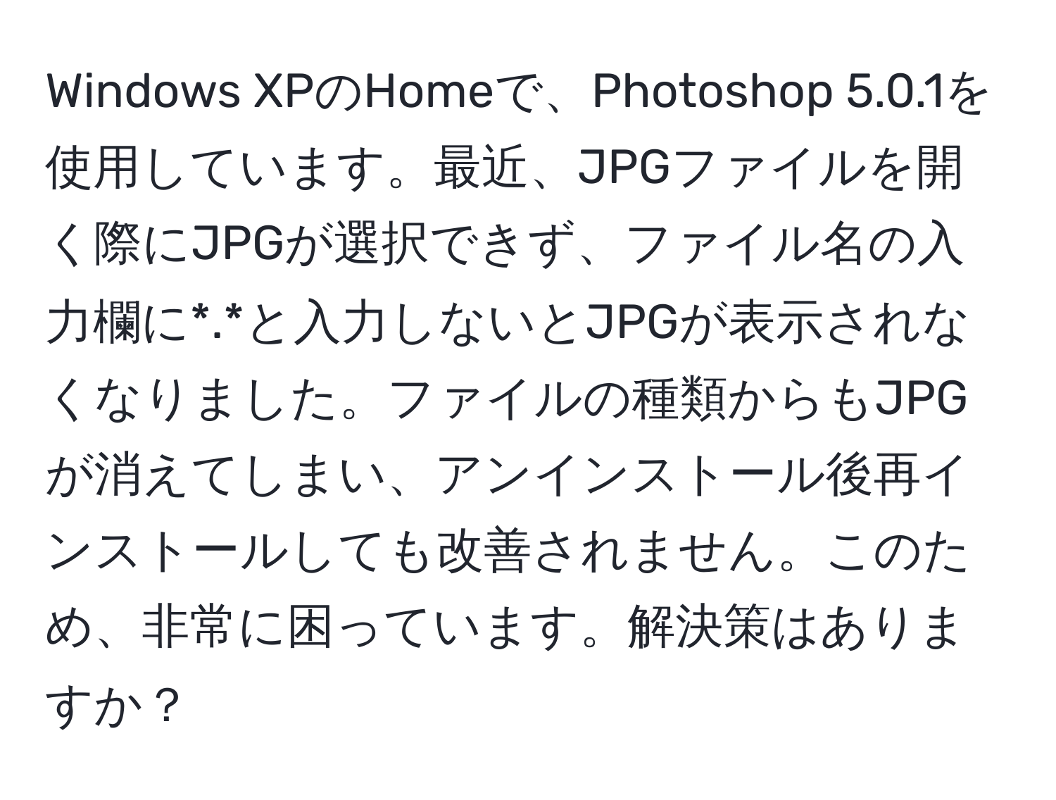 Windows XPのHomeで、Photoshop 5.0.1を使用しています。最近、JPGファイルを開く際にJPGが選択できず、ファイル名の入力欄に*.*と入力しないとJPGが表示されなくなりました。ファイルの種類からもJPGが消えてしまい、アンインストール後再インストールしても改善されません。このため、非常に困っています。解決策はありますか？