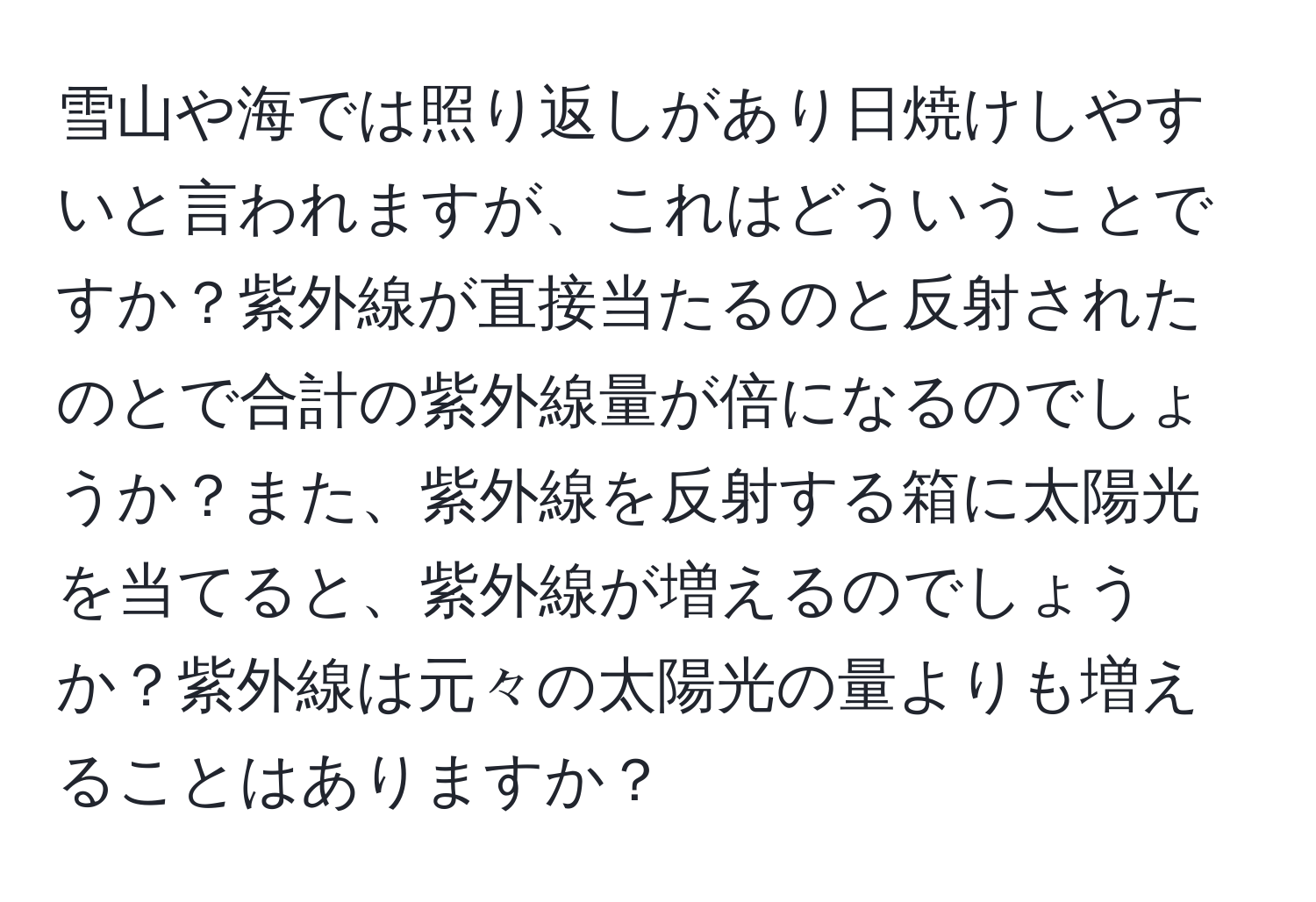 雪山や海では照り返しがあり日焼けしやすいと言われますが、これはどういうことですか？紫外線が直接当たるのと反射されたのとで合計の紫外線量が倍になるのでしょうか？また、紫外線を反射する箱に太陽光を当てると、紫外線が増えるのでしょうか？紫外線は元々の太陽光の量よりも増えることはありますか？