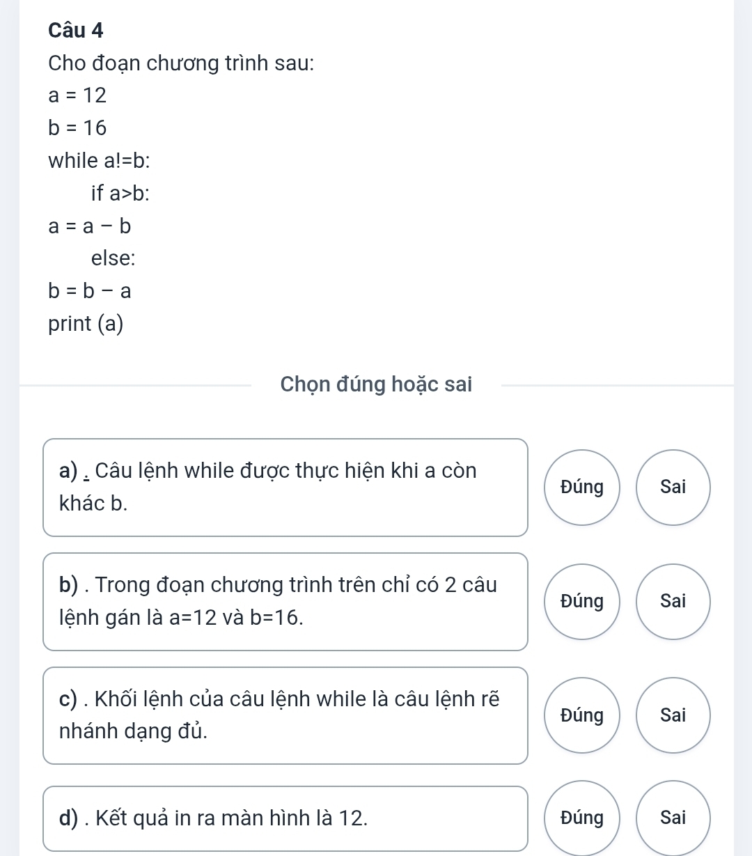 Cho đoạn chương trình sau:
a=12
b=16
while a!=b : 
if a>b :
a=a-b
else:
b=b-a
print (a) 
Chọn đúng hoặc sai 
a) Câu lệnh while được thực hiện khi a còn 
Đúng 
khác b. Sai 
b) . Trong đoạn chương trình trên chỉ có 2 câu Đúng Sai 
lệnh gán là a=12 và b=16. 
c) . Khối lệnh của câu lệnh while là câu lệnh rẽ 
Đúng Sai 
nhánh dạng đủ. 
d) . Kết quả in ra màn hình là 12. Đúng Sai