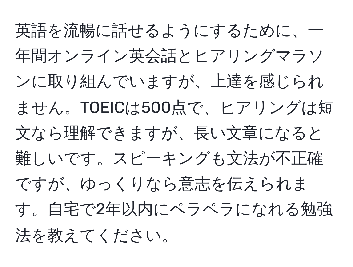 英語を流暢に話せるようにするために、一年間オンライン英会話とヒアリングマラソンに取り組んでいますが、上達を感じられません。TOEICは500点で、ヒアリングは短文なら理解できますが、長い文章になると難しいです。スピーキングも文法が不正確ですが、ゆっくりなら意志を伝えられます。自宅で2年以内にペラペラになれる勉強法を教えてください。