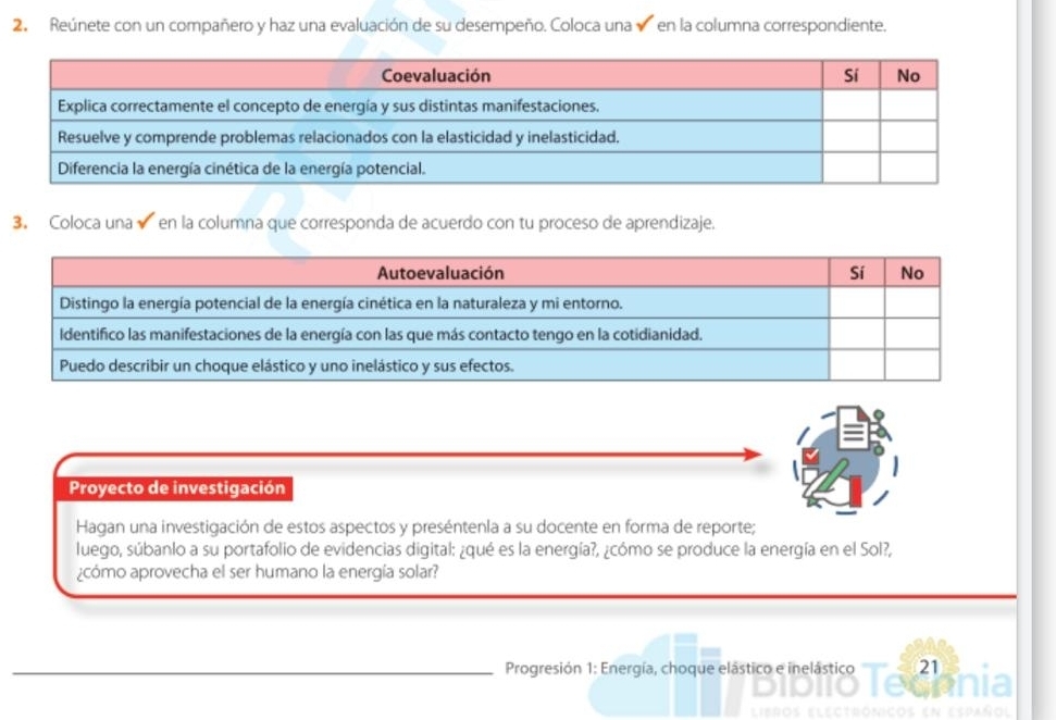 Reúnete con un compañero y haz una evaluación de su desempeño. Coloca una en la columna correspondiente. 
3. Coloca una en la columna que corresponda de acuerdo con tu proceso de aprendizaje. 
Proyecto de investigación 
Hagan una investigación de estos aspectos y preséntenla a su docente en forma de reporte; 
luego, súbanlo a su portafolio de evidencias digital: ¿qué es la energía?, ¿cómo se produce la energía en el Sol?, 
¿cómo aprovecha el ser humano la energía solar? 
_ Progresión 1: Energía, choque elástico e inelástico 21