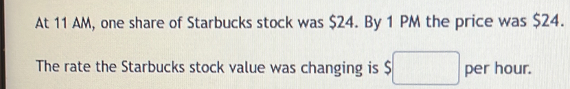 At 11 AM, one share of Starbucks stock was $24. By 1 PM the price was $24. 
The rate the Starbucks stock value was changing is $□ per hour.