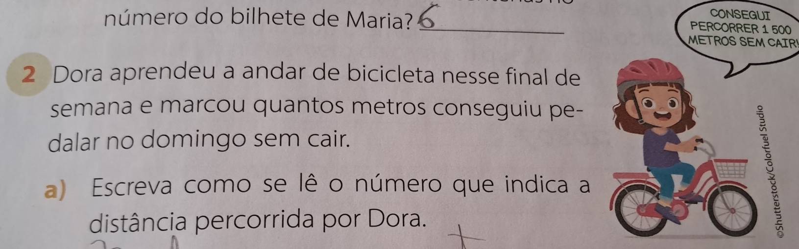 número do bilhete de Maria?_ 
CO 
0 
METROS SEM CAIR 
2 Dora aprendeu a andar de bicicleta nesse final de 
semana e marcou quantos metros conseguiu pe- 
dalar no domingo sem cair. 
a) Escreva como se lê o número que indica a 
distância percorrida por Dora.