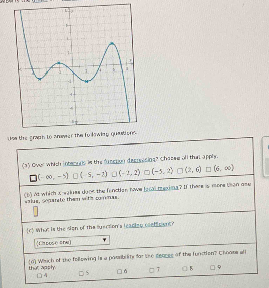 Use the
(a) Over which intervals is the function decreasing? Choose all that apply.
(-∈fty ,-5) (-5,-2) (-2,2) (-5,2) (2,6) (6,∈fty )
(b) At which x -values does the function have local maxima? If there is more than one
value, separate them with commas.
(c) What is the sign of the function's leading coefficient?
(Choose one)
(d) Which of the following is a possibility for the degree of the function? Choose all
that apply. 8 9
4 5 6 7