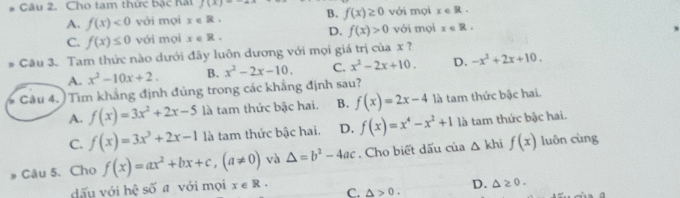 Cho tam thức bậc hai f(x)=-ax B. f(x)≥ 0 với mọi x∈ R.
A. f(x)<0</tex> với mọi x R .
D.
C. f(x)≤ 0 với mọi x∈ R. f(x)>0 với mọi x∈ R. 
# Câu 3. Tam thức nào dưới đây luôn dương với mọi giá trị của x ?
A. x^2-10x+2. B. x^2-2x-10, C. x^2-2x+10. D. -x^2+2x+10. 
Câu 4. ) Tìm khẳng định đủng trong các khẳng định sau?
A. f(x)=3x^2+2x-5 là tam thức bậc hai. B. f(x)=2x-4 là tam thức bậc hai.
C. f(x)=3x^3+2x-1 là tam thức bậc hai. D. f(x)=x^4-x^2+1 là tam thức bậc hai.
Câu 5. Cho f(x)=ax^2+bx+c, (a!= 0) và △ =b^2-4ac. Cho biết dấu của △ kh f(x) luôn cùng
dấu với hệ số a với mọi x∈ R.
C. △ >0. D. △ ≥ 0.