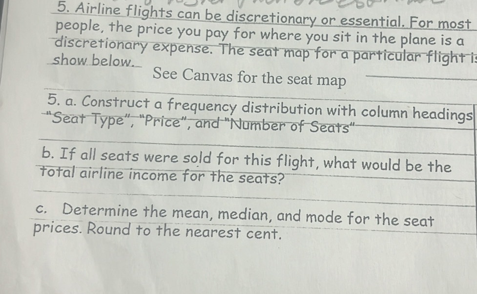 Airline flights can be discretionary or essential. For most 
people, the price you pay for where you sit in the plane is a 
discretionary expense. The seat map for a particular flight is 
show below. 
See Canvas for the seat map 
5. a. Construct a frequency distribution with column headings 
“Seat Type”, “Price”, and "Number of Seats” 
b. If all seats were sold for this flight, what would be the 
total airline income for the seats? 
c. Determine the mean, median, and mode for the seat 
prices. Round to the nearest cent.