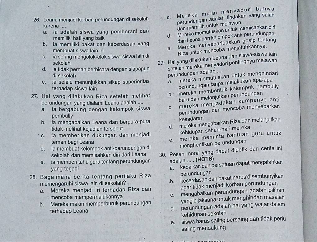 Leana menjadi korban perundungan di sekolah c. Mereka mulai menyadari bahwa
perundungan adalah tindakan yang salah
karena ....
dan memilih untuk melawan.
d. Mereka memutuskan untuk memisahkan diri
a. ia adalah siswa yang pemberani dan
memiliki hati yang baik
dari Leana dan kelompok anti-perundungan.
b. ia memiliki bakat dan kecerdasan yang
membuat siswa lain iri
e. Mereka menyebarluaskan gosip tentang
Riza untuk mencoba menjatuhkannya.
c. ia sering mengolok-olok siswa-siswa lain di
sekolah
29. Hal yang dilakukan Leana dan siswa-siswa lain
d. ia tidak pernah berbicara dengan siapapun setelah mereka menyadari pentingnya melawan
di sekolah
perundungan adalah ....
e. ia selalu menunjukkan sikap superioritas a. mereka memutuskan untuk menghindari
terhadap siswa lain
perundungan tanpa melakukan apa-apa
27. Hal yang dilakukan Riza setelah melihat b. mereka membentuk kelompok pembully
baru dan melanjutkan perundungan
perundungan yang dialami Leana adalah ....
a. ia bergabung dengan kelompok siswa c. mereka mengadakan kampanye anti
pembully
perundungan dan mencoba menyebarkan
kesadaran
b. ia mengabaikan Leana dan berpura-pura
tidak melihat kejadian tersebut
d. mereka mengabaikan Riza dan melanjutkan
c. ia memberikan dukungan dan menjadi
kehidupan sehari-hari mereka
teman bagi Leana
e. mereka meminta bantuan guru untuk
d. ia membuat kelompok anti-perundungan di menghentikan perundungan
sekolah dan memisahkan diri dari Leana 30. Pesan moral yang dapat dipetik dari cerita ini
e. ia memberi tahu guru tentang perundungan adalah ..... (HOTS)
yang terjadi
a. kebaikan dan persatuan dapat mengalahkan
28. Bagaimana berita tentang perilaku Riza perundungan
memengaruhi siswa lain di sekolah? b. kecerdasan dan bakat harus disembunyikan
a. Mereka menjadi iri terhadap Riza dan agar tidak menjadi korban perundungan
mencoba mempermalukannya c. mengabaikan perundungan adalah pilihan
b. Mereka makin memperburuk perundungan yang bijaksana untuk menghindari masalah
terhadap Leana d. perundungan adalah hal yang wajar dalam
kehidupan sekolah
e. siswa harus saling bersaing dan tidak perlu
saling mendukung