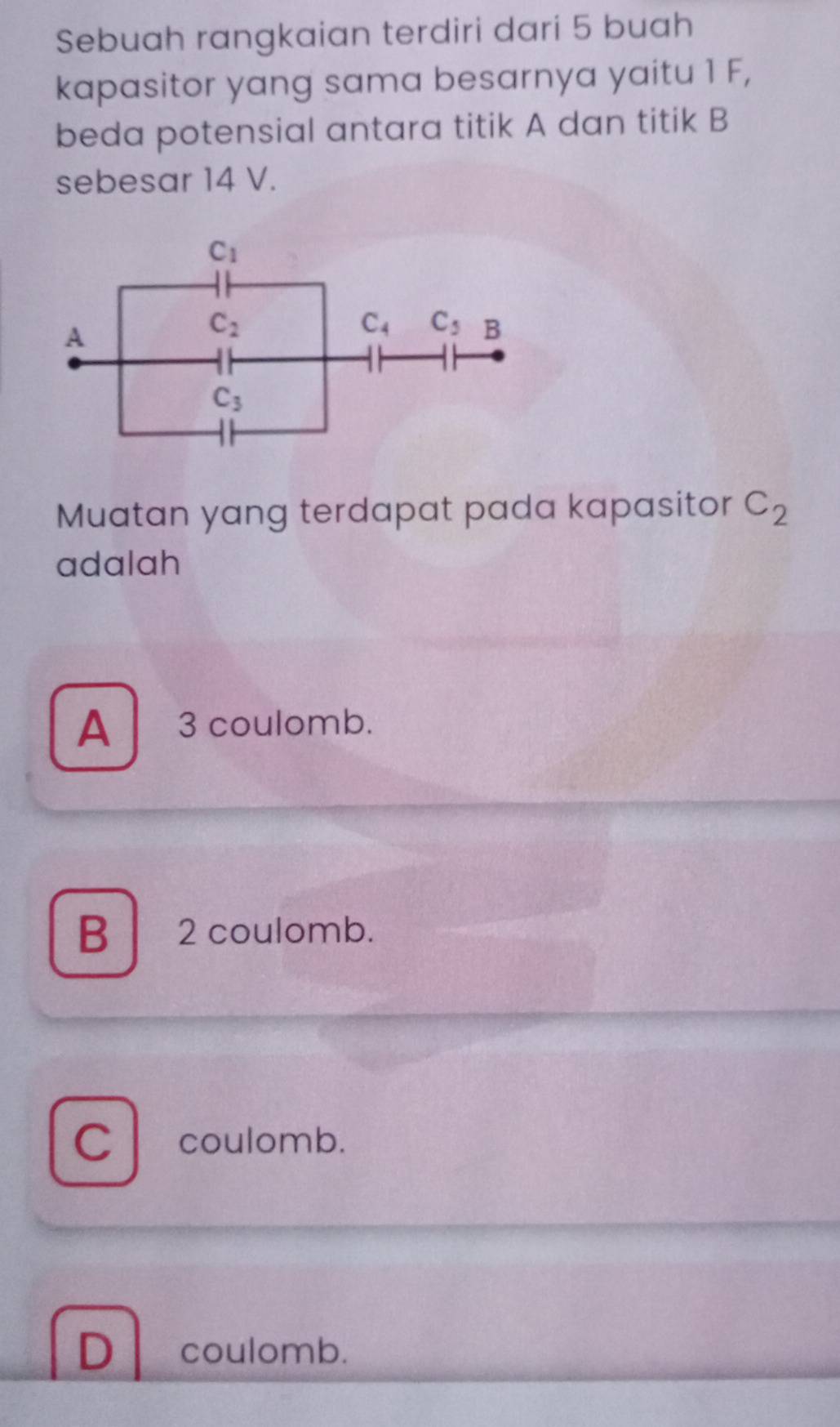 Sebuah rangkaian terdiri dari 5 buah
kapasitor yang sama besarnya yaitu 1 F,
beda potensial antara titik A dan titik B
sebesar 14 V.
Muatan yang terdapat pada kapasitor C_2
adalah
A  3 coulomb.
B  2 coulomb.
C coulomb.
D coulomb.