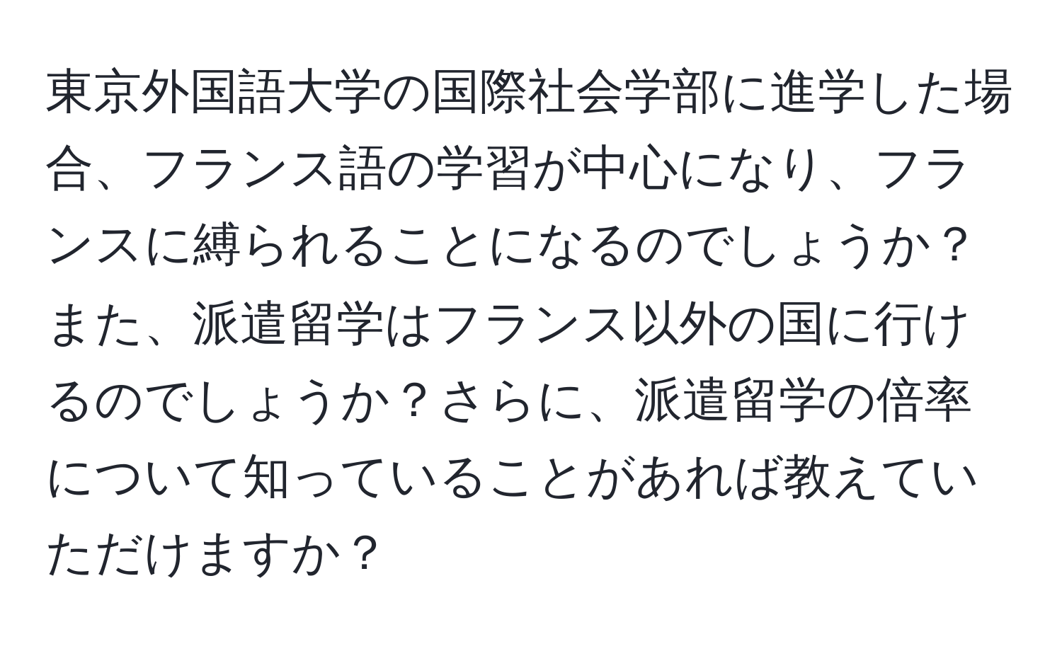 東京外国語大学の国際社会学部に進学した場合、フランス語の学習が中心になり、フランスに縛られることになるのでしょうか？また、派遣留学はフランス以外の国に行けるのでしょうか？さらに、派遣留学の倍率について知っていることがあれば教えていただけますか？