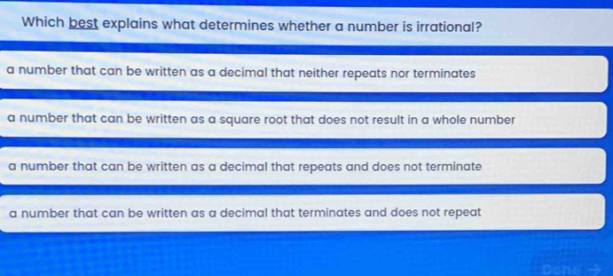 Which best explains what determines whether a number is irrational?
a number that can be written as a decimal that neither repeats nor terminates
a number that can be written as a square root that does not result in a whole number
a number that can be written as a decimal that repeats and does not terminate
a number that can be written as a decimal that terminates and does not repeat
Done