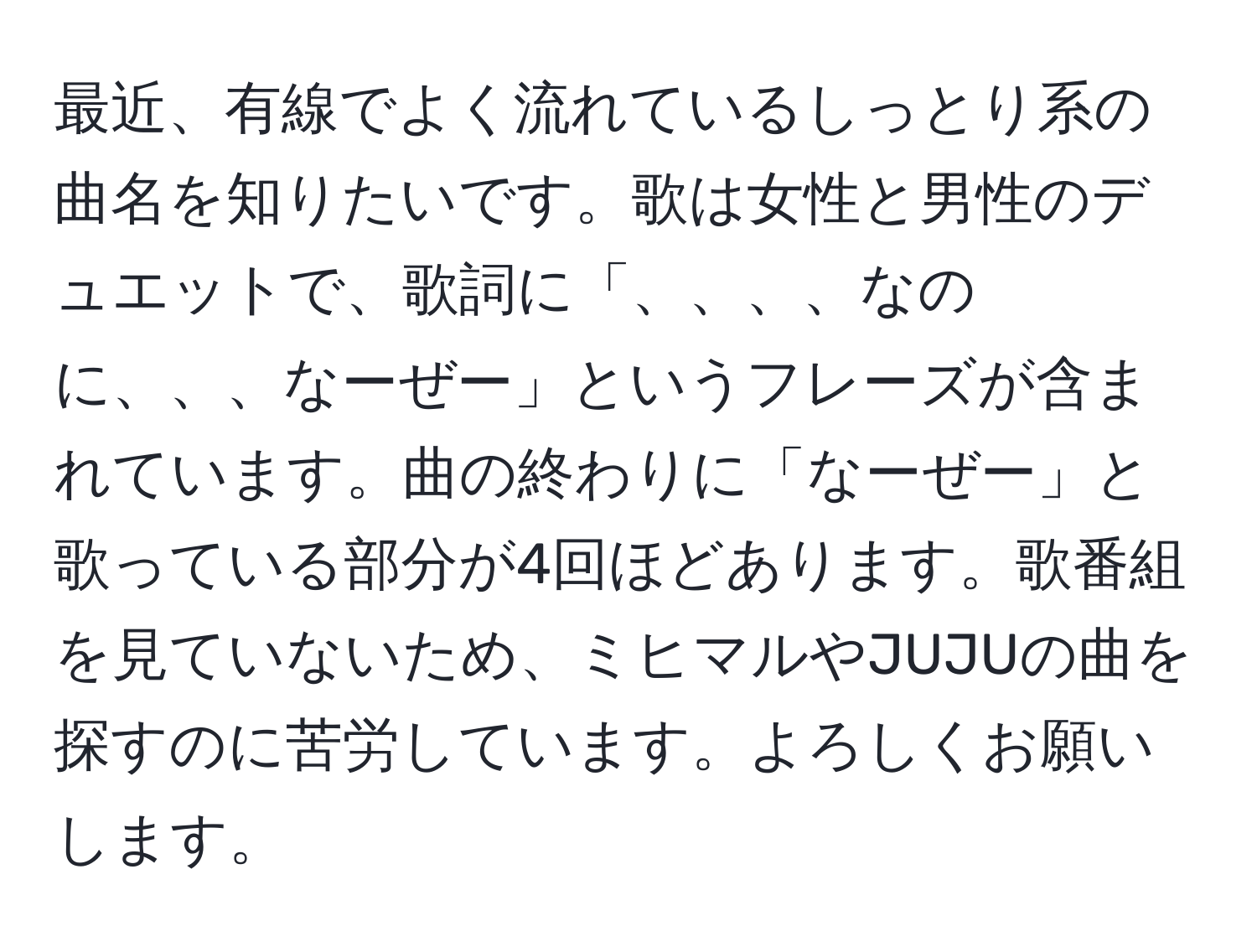 最近、有線でよく流れているしっとり系の曲名を知りたいです。歌は女性と男性のデュエットで、歌詞に「、、、、なのに、、、なーぜー」というフレーズが含まれています。曲の終わりに「なーぜー」と歌っている部分が4回ほどあります。歌番組を見ていないため、ミヒマルやJUJUの曲を探すのに苦労しています。よろしくお願いします。