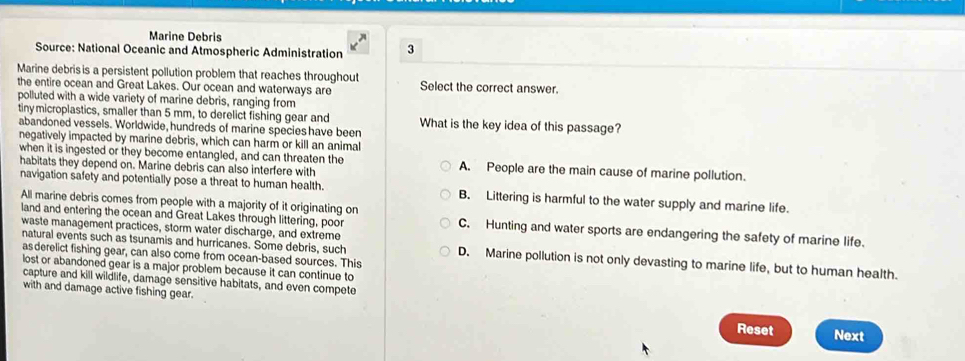 Marine Debris
Source: National Oceanic and Atmospheric Administration 3
Marine debris is a persistent pollution problem that reaches throughout Select the correct answer.
the entire ocean and Great Lakes. Our ocean and waterways are
polluted with a wide variety of marine debris, ranging from
tinymicroplastics, smaller than 5 mm, to derelict fishing gear and What is the key idea of this passage?
abandoned vessels. Worldwide, hundreds of marine species have been
negatively impacted by marine debris, which can harm or kill an animal
when it is ingested or they become entangled, and can threaten the A. People are the main cause of marine pollution.
habitats they depend on. Marine debris can also interfere with
navigation safety and potentially pose a threat to human health. B. Littering is harmful to the water supply and marine life.
All marine debris comes from people with a majority of it originating on
land and entering the ocean and Great Lakes through littering, poor C. Hunting and water sports are endangering the safety of marine life.
waste management practices, storm water discharge, and extreme
natural events such as tsunamis and hurricanes. Some debris, such D. Marine pollution is not only devasting to marine life, but to human health.
as derelict fishing gear, can also come from ocean-based sources. This
lost or abandoned gear is a major problem because it can continue to
capture and kill wildlife, damage sensitive habitats, and even compete
with and damage active fishing gear. Reset
Next