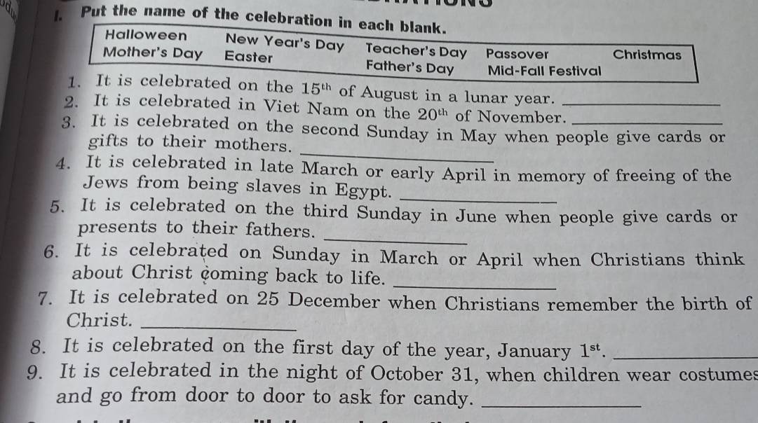 a 1. Put the name of the celebration in each blank. 
Halloween New Year's Day Teacher's Day Passover Christmas 
Mother's Day Easter Father's Day Mid-Fall Festival 
1. It is celebrated on the 15^(th) of August in a lunar year. 
2. It is celebrated in Viet Nam on the 20^(th) of November._ 
3. It is celebrated on the second Sunday in May when people give cards or 
_ 
gifts to their mothers. 
4. It is celebrated in late March or early April in memory of freeing of the 
Jews from being slaves in Egypt._ 
5. It is celebrated on the third Sunday in June when people give cards or 
_ 
presents to their fathers. 
6. It is celebrated on Sunday in March or April when Christians think 
about Christ çoming back to life. 
_ 
7. It is celebrated on 25 December when Christians remember the birth of 
Christ._ 
8. It is celebrated on the first day of the year, January 1^(st). _ 
9. It is celebrated in the night of October 31, when children wear costumes 
and go from door to door to ask for candy._